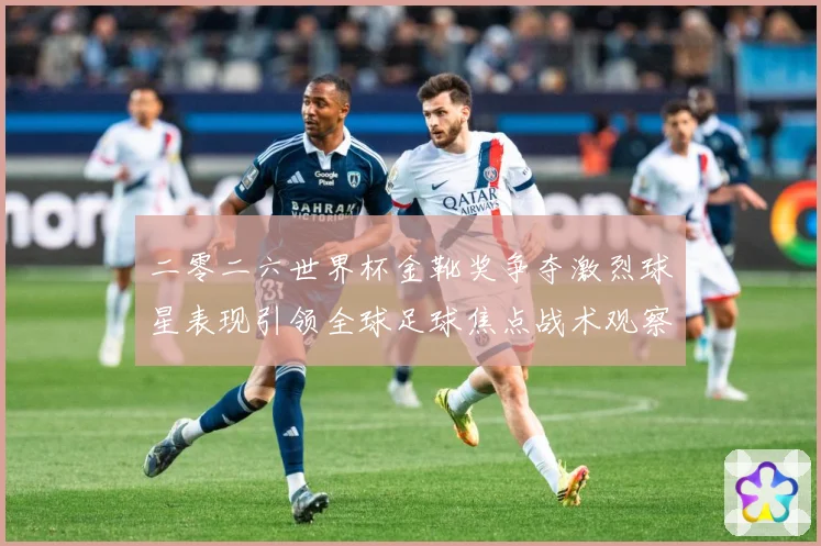 二零二六世界杯金靴奖争夺激烈球星表现引领全球足球焦点战术观察：最新赛事动态与深度分析