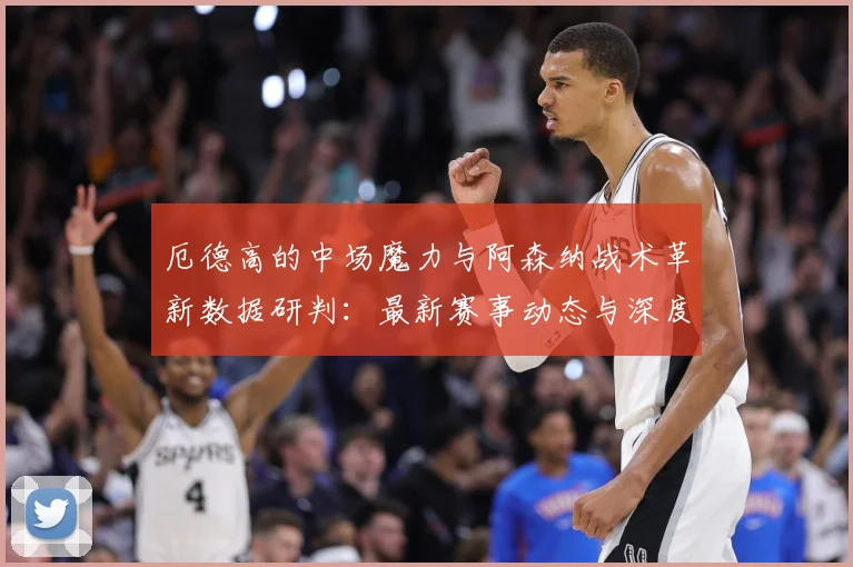 厄德高的中场魔力与阿森纳战术革新数据研判：最新赛事动态与深度分析