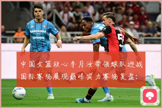 中国女篮核心李月汝带领球队迎战国际赛场展现巅峰实力赛场复盘：最新赛事动态与深度分析