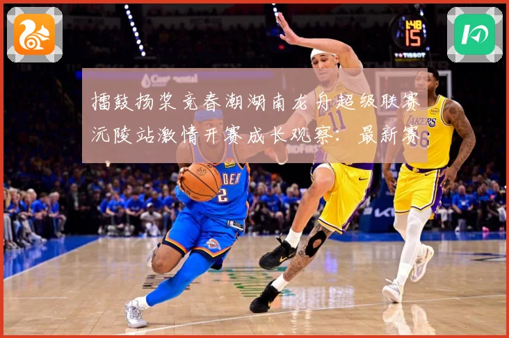 擂鼓扬桨竞春潮湖南龙舟超级联赛沅陵站激情开赛成长观察：最新赛事动态与深度分析