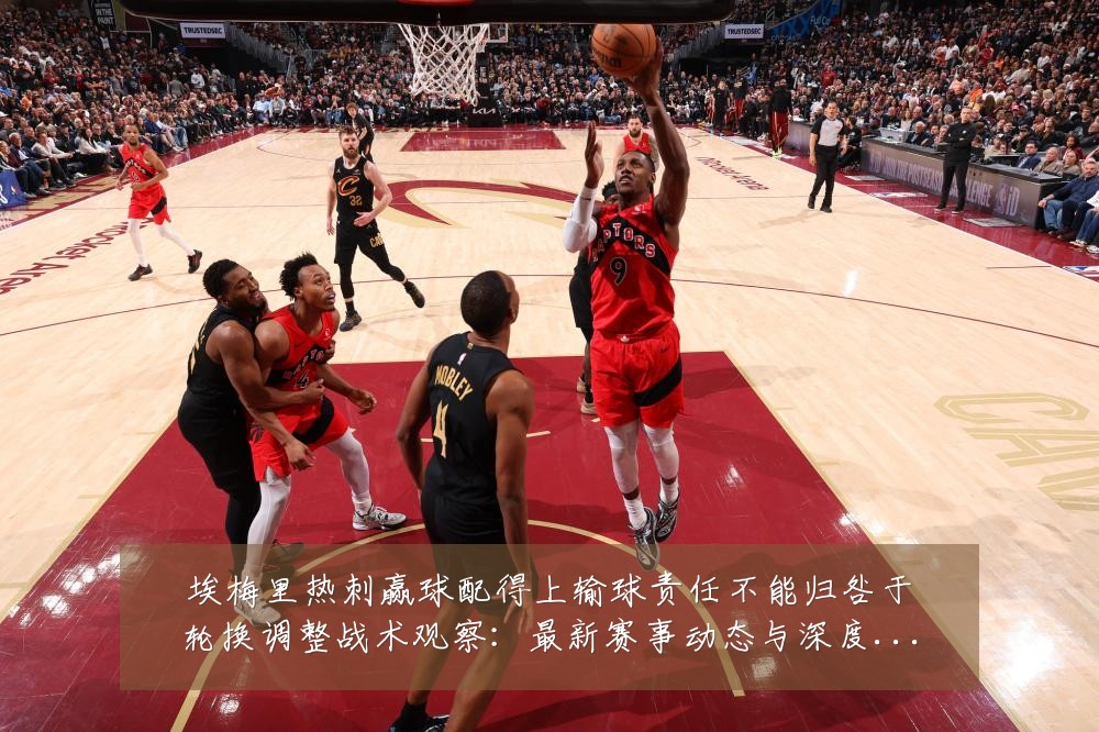 埃梅里热刺赢球配得上输球责任不能归咎于轮换调整战术观察：最新赛事动态与深度分析