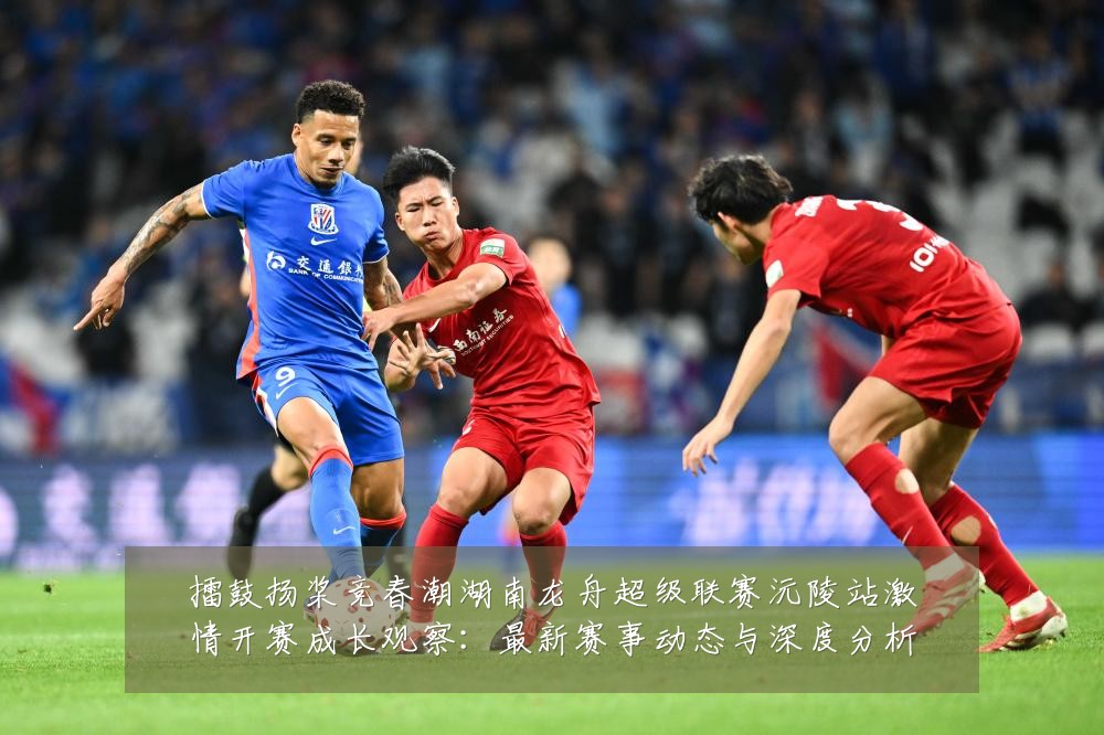 擂鼓扬桨竞春潮湖南龙舟超级联赛沅陵站激情开赛成长观察：最新赛事动态与深度分析